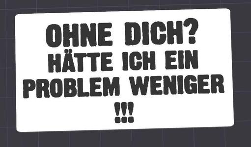 ohne dich??? hätte ich ein Problem weniger